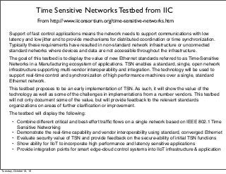 Time Sensitive Networks Testbed from IIC
From http://www.iiconsortium.org/time-sensitive-networks.htm
Support of fast control applications means the network needs to support communications with low
latency and low jitter and to provide mechanisms for distributed coordination or time synchronization.
Typically these requirements have resulted in non-standard network infrastructure or unconnected
standard networks where devices and data are not accessible throughout the infrastructure.
The goal of this testbed is to display the value of new Ethernet standards referred to as Time-Sensitive
Networks in a Manufacturing ecosystem of applications. TSN enables a standard, single, open network
infrastructure supporting multi-vendor interoperability and integration. The technology will be used to
support real-time control and synchronization of high performance machines over a single, standard
Ethernet network.
This testbed proposes to be an early implementation of TSN. As such, it will show the value of the
technology as well as some of the challenges in implementations from a number vendors. This testbed
will not only document some of the value, but will provide feedback to the relevant standards
organizations on areas of further clariﬁcation or improvement.
The testbed will display the following:
• Combine different critical and best-effort trafﬁc ﬂows on a single network based on IEEE 802.1 Time
Sensitive Networking
• Demonstrate the real-time capability and vendor interoperability using standard, converged Ethernet
• Evaluate security value of TSN and provide feedback on the secure-ability of initial TSN functions
• Show ability for IIoT to incorporate high performance and latency sensitive applications
• Provide integration points for smart edge-cloud control systems into IIoT infrastructure & application
Tuesday, October 18, 16
 