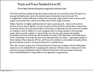 Track and Trace Testbed from IIC
From http://www.iiconsortium.org/track-and-trace.htm
The Track and Trace testbed brings the Industrial Internet onto the factory ﬂoor.The goal is to
manage handheld power tools in manufacturing and maintenance environments.This
"management" involves efﬁciently tracking and tracing the usage of these tools to ensure their
proper use, prevent their misuse and collect data on their usage and status.
Today's factories are highly sophisticated and require exacting work - down to the precise
amount of force used to tighten a screw.The tools in Track and Trace will be able to determine
its precise location and use and, therefore, will be able to determine the force and work needed
to complete a task. In addition, if a tool recognizes that it is being misused, it will promptly
power down to avoid accident or injury. Finally, over the two-year project, the testbed
participants will look to ﬁne-tune the localization of tools to 30 centimeters, and ideally down
to ﬁve centimeters. Currently, the accuracy is approximately one meter - a gap large enough to
allow mistakes.These features of Track and Trace will contribute to the safety and quality of the
goods produced, as well as increase productivity in manufacturing.
Over the two-year project, four Industrial Internet Consortium members will be lending their
expertise to the testbed. Bosch is supplying the necessary software; Cisco is taking care of the
precision location identiﬁcation feature; National Instruments will interconnect the power
tools; and TechMahindra is responsible for the application programming.
Tuesday, October 18, 16
 