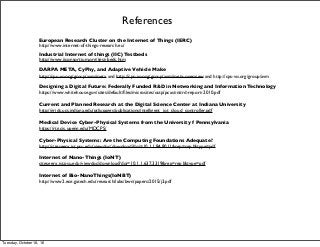 References
European Research Cluster on the Internet of Things (IERC)
http://www.internet-of-things-research.eu/
Industrial Internet of things (IIC) Testbeds
http://www.iiconsortium.org/test-beds.htm
DARPA META, CyPhy, and Adaptive Vehicle Make
http://cps-vo.org/group/avm/meta and http://cps-vo.org/group/avm/meta-overview and http://cps-vo.org/group/avm
Designing a Digital Future: Federally Funded R&D in Networking and Information Technology
https://www.whitehouse.gov/sites/default/ﬁles/microsites/ostp/pcast-nitrd-report-2010.pdf
Current and Planned Research at the Digital Science Center at Indiana University
http://grids.ucs.indiana.edu/ptliupages/publications/intelligent_iot_cloud_controller.pdf
Medical Device Cyber-Physical Systems from the University f Pennsylvania
https://rtg.cis.upenn.edu/MDCPS/
Cyber-Physical Systems: Are the Computing Foundations Adequate?
http://citeseerx.ist.psu.edu/viewdoc/download?doi=10.1.1.84.8011&rep=rep1&type=pdf
Internet of Nano-Things (IoNT)
citeseerx.ist.psu.edu/viewdoc/download?doi=10.1.1.637.3319&rep=rep1&type=pdf
Internet of Bio-NanoThings(IoNBT)
http://www2.ece.gatech.edu/research/labs/bwn/papers/2015/j3.pdf
Tuesday, October 18, 16
 