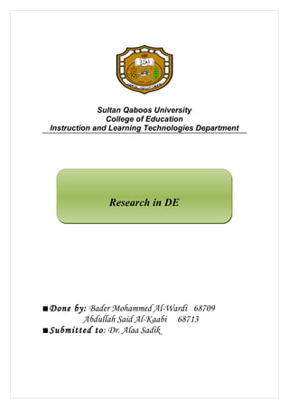 Sultan Qaboos University
                College of Education
 Instruction and Learning Technologies Department




                Research in DE




■Done by: Bader Mohammed Al-Wardi 68709
        Abdullah Said Al-Kaabi 68713
■Submitted to: Dr. Alaa Sadik
 