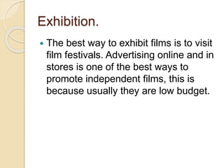 Exhibition. 
 The best way to exhibit films is to visit 
film festivals. Advertising online and in 
stores is one of the best ways to 
promote independent films, this is 
because usually they are low budget. 
 
