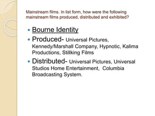 Mainstream films. In list form, how were the following 
mainstream films produced, distributed and exhibited? 
 Bourne Identity 
 Produced- Universal Pictures, 
Kennedy/Marshall Company, Hypnotic, Kalima 
Productions, Stillking Films 
 Distributed- Universal Pictures, Universal 
Studios Home Entertainment, Columbia 
Broadcasting System. 
 
