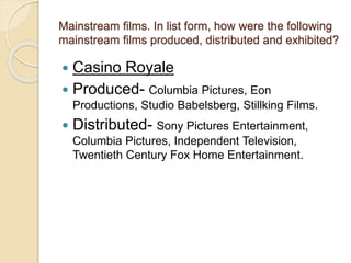 Mainstream films. In list form, how were the following 
mainstream films produced, distributed and exhibited? 
 Casino Royale 
 Produced- Columbia Pictures, Eon 
Productions, Studio Babelsberg, Stillking Films. 
 Distributed- Sony Pictures Entertainment, 
Columbia Pictures, Independent Television, 
Twentieth Century Fox Home Entertainment. 
 