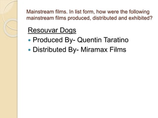 Mainstream films. In list form, how were the following 
mainstream films produced, distributed and exhibited? 
Resouvar Dogs 
 Produced By- Quentin Taratino 
 Distributed By- Miramax Films 
 