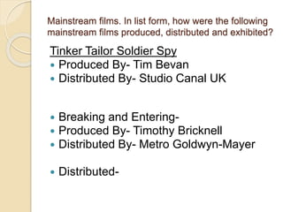 Mainstream films. In list form, how were the following 
mainstream films produced, distributed and exhibited? 
Tinker Tailor Soldier Spy 
 Produced By- Tim Bevan 
 Distributed By- Studio Canal UK 
 Breaking and Entering- 
 Produced By- Timothy Bricknell 
 Distributed By- Metro Goldwyn-Mayer 
 Distributed- 
 