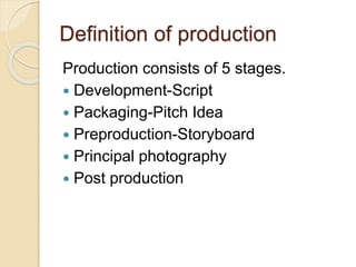 Definition of production 
Production consists of 5 stages. 
 Development-Script 
 Packaging-Pitch Idea 
 Preproduction-Storyboard 
 Principal photography 
 Post production 
 