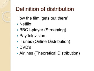 Definition of distribution 
How the film ‘gets out there’ 
 Netflix 
 BBC I-player (Streaming) 
 Pay television 
 ITunes (Online Distribution) 
 DVD’s 
 Airlines (Theoretical Distribution) 
 