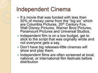 Independent Cinema 
 If a movie that was funded with less then 
50% of money came from the “big six” which 
are Columbia Pictures, 20th Century Fox, 
Walt Disney Pictures, Warner Bros Pictures, 
Paramount Pictures and Universal Studios. 
 Independent film is on a low budget, get to 
stick to the script that was orginally wrote and 
not everyone gets a say. 
 Don’t have big releases-little cinemas will 
show and play them. 
 Independent films are often screened at local, 
national, or international film festivals before 
distribution 
 