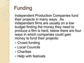 Funding 
Independent Production Companies fund 
their projects in many ways. As 
independent films are usually on a low 
budget finding the money they need to 
produce a film is hard, below there are four 
ways in which companies could gain 
money to fund their projects: 
 Crowd funding 
 Local Councils 
 Charities 
 Help with festivals 
 