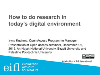 How to do research in
today’s digital environment
Iryna Kuchma, Open Access Programme Manager
Presentation at Open access seminars, December 6-9,
2015, An-Najah National University, Birzeit University and
Palestine Polytechnic University
Attribution 4.0 International
 