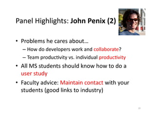 Panel	
  Highlights:	
  John	
  Penix	
  (2)	
  

•  Problems	
  he	
  cares	
  about…	
  	
  	
  
    –  How	
  do	
  developers	
  work	
  and	
  collaborate?	
  
    –  Team	
  producEvity	
  vs.	
  individual	
  producEvity	
  
•  All	
  MS	
  students	
  should	
  know	
  how	
  to	
  do	
  a	
  	
  
   user	
  study	
  
•  Faculty	
  advice:	
  Maintain	
  contact	
  with	
  your	
  
   students	
  (good	
  links	
  to	
  industry)	
  

                                                                             19	
  
 