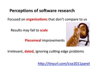 Percep0ons	
  of	
  so7ware	
  research	
  
Focused	
  on	
  organiza0ons	
  that	
  don’t	
  compare	
  to	
  us	
  

  	
  Results	
  may	
  fail	
  to	
  scale	
  	
  

  	
     	
        	
  Piecemeal	
  improvements	
  

Irrelevant,	
  dated,	
  ignoring	
  cuWng	
  edge	
  problems	
  


                                    hXp://Enyurl.com/icse2011panel	
  5	
  
 