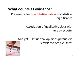 What	
  counts	
  as	
  evidence?	
  
  Preference	
  for	
  quanEtaEve	
  data	
  and	
  staEsEcal	
  
                                               signiﬁcance	
  

                 AssociaEon	
  of	
  qualitaEve	
  data	
  with	
  	
  
                                         'mere	
  anecdote‘	
  

        And	
  yet….	
  InﬂuenEal	
  opinions	
  persuasive	
  	
  
                             “I	
  trust	
  the	
  people	
  I	
  hire”	
  


                                                                         9	
  
 