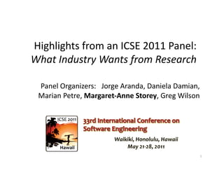 Highlights	
  from	
  an	
  ICSE	
  2011	
  Panel:	
  	
  
What	
  Industry	
  Wants	
  from	
  Research	
  

  Panel	
  Organizers:	
  	
  	
  Jorge	
  Aranda,	
  Daniela	
  Damian,	
  	
  
  Marian	
  Petre,	
  Margaret-­‐Anne	
  Storey,	
  Greg	
  Wilson	
  	
  




                                                                              1	
  
 