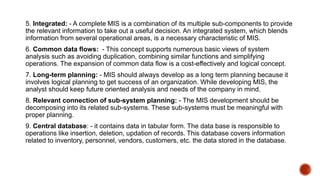5. Integrated: - A complete MIS is a combination of its multiple sub-components to provide
the relevant information to take out a useful decision. An integrated system, which blends
information from several operational areas, is a necessary characteristic of MIS.
6. Common data flows: - This concept supports numerous basic views of system
analysis such as avoiding duplication, combining similar functions and simplifying
operations. The expansion of common data flow is a cost-effectively and logical concept.
7. Long-term planning: - MIS should always develop as a long term planning because it
involves logical planning to get success of an organization. While developing MIS, the
analyst should keep future oriented analysis and needs of the company in mind.
8. Relevant connection of sub-system planning: - The MIS development should be
decomposing into its related sub-systems. These sub-systems must be meaningful with
proper planning.
9. Central database: - it contains data in tabular form. The data base is responsible to
operations like insertion, deletion, updation of records. This database covers information
related to inventory, personnel, vendors, customers, etc. the data stored in the database.
 
