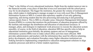  “Data” is the lifeline of every educational institution. Right from the student turnover rate to
the financial records, every piece of data that is/was ever associated with the school paves
way for its development. The bigger the institution, the greater the volume of institutional
data, which makes it challenging to manage on paper or even with excel files.A Management
Information System or MIS is a central data repository capable of not only gathering,
organizing, and storing student data but also processing and analyzing it and generating
various reports from it. This is MIS in a broader sense. Education Management Information
System (EMIS) is a system that monitors the performance of education programs offered by
the institute and manages the distribution and allocation of educational resources. It
manages, plans, and strategize to implement work processes to execute the education system
smoothly. of course, in the field of education, education MIS has specific roles to help an
educational institution grow.Initially, the primary purpose and use of management
information systems (MIS) were to make school office activities more efficient. MIS
provides administrators and teachers with the information they need for effective planning,
policy development, and evaluation.Nowadays many higher education institutions are
looking forward to implementing comprehensive education management solutions to align
academic processes and deliver a better student experience.
 