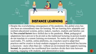  Despite the overwhelming consequences of the pandemic, this global crisis has
also been an extraordinary time for learning. We are learning how adaptable and
resilient educational systems, policy makers, teachers, students and families can
be.Two crucial factors have shifted due to the pandemic. First, pedagogical
adaptations have proven to be pivotal as the traditional lecturing in-person models
do not translate to a remote learning environment. No matter the type of channel
used (radio, TV, mobile, online platforms, etc.) teachers need to adapt their
practices and be creative to keep students engaged as every household has become
a classroom - more often than not - without an environment that supports learning.
Second, the pandemic has recalibrated how teachers divide their time between
teaching, engaging with students, and administrative tasks.
 