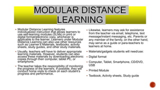  Modular Distance Learning features
individualized instruction that allows learners to
use self-learning modules (SLMs) in print or
digital format/electronic copy, whichever is
applicable to the learner. Learners under Modular
Distance Learning can also use other resources
such as Learner’s Materials, textbooks, activity
sheets, study guides, and other study materials.
 Usually, teachers will have to deliver appropriate
learning materials. However, students can also
access these materials by downloading electronic
copies through their computer, tablet PC, or
smartphone.
 The teacher takes the responsibility of monitoring
the progress of the learners. If possible, they will
conduct home visits to check on each student’s
progress and performance.
 Likewise, learners may ask for assistance
from the teacher via email, telephone, text
message/instant messaging, etc. Parents or
any member of the family, on the other hand,
may serve as a guide or para-teachers to
learners at home.
 Materials/gadgets students will need/use:
 Digital format
 Computer, Tablet, Smartphone, CD/DVD,
USB
 Printed Module
 Textbook, Activity sheets, Study guide
 