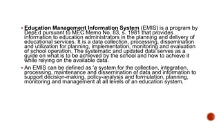  Education Management Information System (EMIS) is a program by
DepEd pursuant to MEC Memo No. 83, s. 1981 that provides
information to education administrators in the planning and delivery of
educational services. It is a data collection, processing, dissemination
and utilization for planning, implementation, monitoring and evaluation
of school operation. The systematic and updated data serves as a
guide on what is to be achieved by the school and how to achieve it
while relying on the available data.
 An EMIS can be defined as 'a system for the collection, integration,
processing, maintenance and dissemination of data and information to
support decision-making, policy-analysis and formulation, planning,
monitoring and management at all levels of an education system.
 