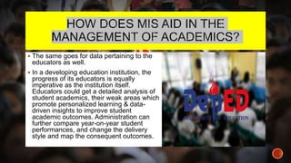  The same goes for data pertaining to the
educators as well.
 In a developing education institution, the
progress of its educators is equally
imperative as the institution itself.
Educators could get a detailed analysis of
student academics, their weak areas which
promote personalized learning & data-
driven insights to improve student
academic outcomes. Administration can
further compare year-on-year student
performances, and change the delivery
style and map the consequent outcomes.
 