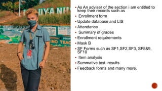  As An adviser of the section i am entitled to
keep their records such as
 Enrollment form
 Update database and LIS
 Attendance
 Summary of grades
 Enrollment requirements
 Mask B
 SF Forms such as SF1,SF2,SF3, SF8&9,
SF10
 Item analysis
 Summative test results
 Feedback forms and many more.
 