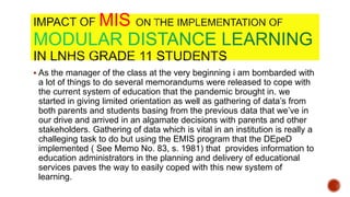 MIS
 As the manager of the class at the very beginning i am bombarded with
a lot of things to do several memorandums were released to cope with
the current system of education that the pandemic brought in. we
started in giving limited orientation as well as gathering of data’s from
both parents and students basing from the previous data that we’ve in
our drive and arrived in an algamate decisions with parents and other
stakeholders. Gathering of data which is vital in an institution is really a
challeging task to do but using the EMIS program that the DEpeD
implemented ( See Memo No. 83, s. 1981) that provides information to
education administrators in the planning and delivery of educational
services paves the way to easily coped with this new system of
learning.
 