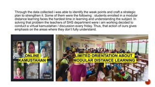 Through the data collected i was able to identify the weak points and craft a strategic
plan to strengthen it. Some of them were the following : students enrolled in a modular
distance learning faces the hardest time in learning and understanding the subject. In
solving that problem the teachers of SHS department were i am working decided to
conduct a virtual kamustahan / discussion every friday. Thus, that action of ours gives
emphasis on the areas where they don’t fully understand.
ONLINE
KAMUSTAHAN
LIMITED ORIENTATION ABOUT
MODULAR DISTANCE LEARNING
 
