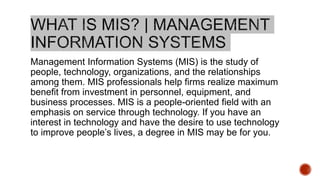 Management Information Systems (MIS) is the study of
people, technology, organizations, and the relationships
among them. MIS professionals help firms realize maximum
benefit from investment in personnel, equipment, and
business processes. MIS is a people-oriented field with an
emphasis on service through technology. If you have an
interest in technology and have the desire to use technology
to improve people’s lives, a degree in MIS may be for you.
 