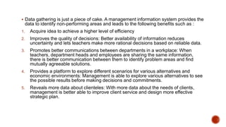  Data gathering is just a piece of cake. A management information system provides the
data to identify non-performing areas and leads to the following benefits such as :
1. Acquire idea to achieve a higher level of efficiency
2. Improves the quality of decisions: Better availability of information reduces
uncertainty and lets teachers make more rational decisions based on reliable data.
3. Promotes better communications between departments in a workplace: When
teachers, department heads and employees are sharing the same information,
there is better communication between them to identify problem areas and find
mutually agreeable solutions.
4. Provides a platform to explore different scenarios for various alternatives and
economic environments: Management is able to explore various alternatives to see
the possible results before making decisions and commitments.
5. Reveals more data about clienteles: With more data about the needs of clients,
management is better able to improve client service and design more effective
strategic plan.
 
