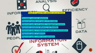 Result of a good MIS utilization are as follows:
•Increased customer satisfaction
•Improved quantity and quality of information
•Improved quality and quantity management decisions
•Improved operational efficiency and flexibility
•Improved quality of internal and external communications
•Improved quality of planning
•Improved quality control and supervision
 
