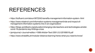  https://bizfluent.com/about-5672242-benefits-management-information-system-.html
 https://www.mbaknol.com/information-systems-management/role-and-impact-of-
management-information-systems-mis-in-an-organization/
 https://blogs.worldbank.org/education/changing-role-teachers-and-technologies-amidst-
covid-19-pandemic-key-findings-cross
 ijsrmjournal,+Journal+editor,+1588-Article+Text-3391-2-2-20180618.pdf
 https://www.whatalife.ph/modular-distance-learning-heres-what-you-need-to-know/
 