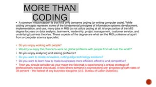• A common misconception is that MIS only concerns coding (or writing computer code). While
coding concepts represent some of the fundamental principles of information systems development,
implementation, and use, many jobs in MIS do not utilize coding at all. A large portion of the MIS
degree focuses on data analysis, teamwork, leadership, project management, customer service, and
underlying business theories. These aspects of the degree are what set the MIS professional apart
from a computer science specialist.
• Do you enjoy working with people?
• Would you enjoy the chance to work on global problems with people from all over the world?
• Do you enjoy analyzing and solving problems?
• Do you want to create innovative, cutting-edge technology solutions?
• Do you want to learn how to make businesses more efficient, effective and competitive?
• Then you should consider as your major the field that is experiencing a critical shortage of
professionally trained individuals. A field where demand is skyrocketing with projected growth rates of
38 percent – the fastest of any business discipline (U.S. Bureau of Labor Statistics).
 
