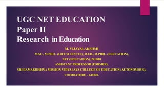 UGC NET EDUCATION
Paper II
Research inEducation
M. VIJAYALAKSHMI
M.SC., M.PHIL. (LIFE SCIENCES), M.ED., M.PHIL. (EDUCATION),
NET (EDUCATION), PGDBI
ASSISTANT PROFESSOR (FORMER),
SRI RAMAKRISHNA MISSION VIDYALAYA COLLEGE OF EDUCATION (AUTONOMOUS),
COIMBATORE – 641020.
 