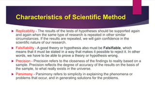Characteristics of Scientific Method
 Replicability - The results of the tests of hypotheses should be supported again
and again when the same type of research is repeated in other similar
circumstances. If the results are repeated, we will gain confidence in the
scientific nature of our research.
 Falsifiability - A good theory or hypothesis also must be Falsifiable, which
means that it must be stated in a way that makes it possible to reject it. In other
words, we have to be able to prove a theory or hypothesis wrong.
 Precision - Precision refers to the closeness of the findings to reality based on a
sample. Precision reflects the degree of accuracy of the results on the basis of
the sample, to what really exists in the universe.
 Parsimony - Parsimony refers to simplicity in explaining the phenomena or
problems that occur, and in generating solutions for the problems.
 
