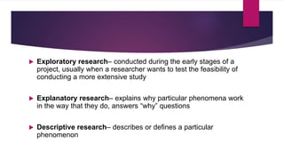  Exploratory research– conducted during the early stages of a
project, usually when a researcher wants to test the feasibility of
conducting a more extensive study
 Explanatory research– explains why particular phenomena work
in the way that they do, answers “why” questions
 Descriptive research– describes or defines a particular
phenomenon
 