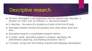 Descriptive research
 The term ‘Descriptive’ is self-explanatory and the research that describes a
situation, an event and an institution is descriptive research.
 It describes the nature of a situation as it exists at the time of study.
 Descriptive research answers the questions who, what, where, when and
how.....
 Descriptive research is a quantitative research method.
 In simple words, descriptive research is all about describing the
phenomenon, observing and drawing conclusions from it.
 It includes surveys and fact-finding enquiries with adequate interpretation.
 