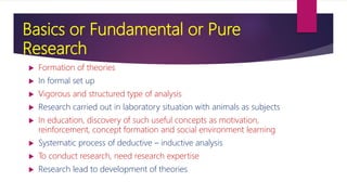 Basics or Fundamental or Pure
Research
 Formation of theories
 In formal set up
 Vigorous and structured type of analysis
 Research carried out in laboratory situation with animals as subjects
 In education, discovery of such useful concepts as motivation,
reinforcement, concept formation and social environment learning
 Systematic process of deductive – inductive analysis
 To conduct research, need research expertise
 Research lead to development of theories
 