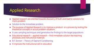 Applied Research
 Applied research are oriented towards discovery of truth and lead to solutions for
man’s problem.
 Solution to the immediate problem
 The purpose of Applied Research is to improve a product or a process by testing the
theoretical concepts in actual problem situations
 It uses sampling techniques and generalise the findings to the target populations
 Educational research – applied research – find immediate solution like teaching
processes and instructional materials
 B.F. Skinner – Theory of Operant Conditioning
 It improves the instructional skill in education
 