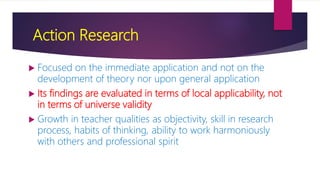 Action Research
 Focused on the immediate application and not on the
development of theory nor upon general application
 Its findings are evaluated in terms of local applicability, not
in terms of universe validity
 Growth in teacher qualities as objectivity, skill in research
process, habits of thinking, ability to work harmoniously
with others and professional spirit
 