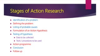 Stages of Action Research
 Identification of a problem
 Defining the problem
 Listing of probable causes
 Formulation of an Action Hypothesis
 Testing of hypothesis
 Data to be collected
 Tools / procedures to be used
 Action programme
 Conclusion
 Follow up
 