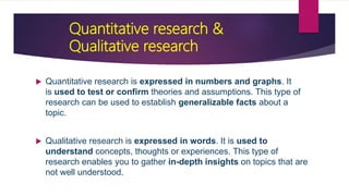 Quantitative research &
Qualitative research
 Quantitative research is expressed in numbers and graphs. It
is used to test or confirm theories and assumptions. This type of
research can be used to establish generalizable facts about a
topic.
 Qualitative research is expressed in words. It is used to
understand concepts, thoughts or experiences. This type of
research enables you to gather in-depth insights on topics that are
not well understood.
 