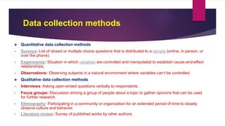 Data collection methods
 Quantitative data collection methods
• Surveys: List of closed or multiple choice questions that is distributed to a sample (online, in person, or
over the phone).
• Experiments: Situation in which variables are controlled and manipulated to establish cause-and-effect
relationships.
• Observations: Observing subjects in a natural environment where variables can’t be controlled.
 Qualitative data collection methods
• Interviews: Asking open-ended questions verbally to respondents.
• Focus groups: Discussion among a group of people about a topic to gather opinions that can be used
for further research.
• Ethnography: Participating in a community or organization for an extended period of time to closely
observe culture and behavior.
• Literature review: Survey of published works by other authors.
 