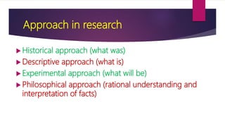 Approach in research
 Historical approach (what was)
 Descriptive approach (what is)
 Experimental approach (what will be)
 Philosophical approach (rational understanding and
interpretation of facts)
 