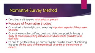 Normative Survey Method
 Describes and interprets what exists at present
 Purpose of Normative Studies
 Of what exists by studying and analysing important aspects of the present
situation
 Of what we want by clarifying goals and objectives possibly through a
study of conditions existing elsewhere or what experts consider to be
desirable
 Of how to get there through discovering the possible means of achieving
the goals on the basis of the experiences of others or the opinions of
experts
 