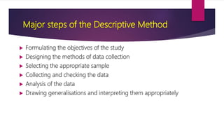 Major steps of the Descriptive Method
 Formulating the objectives of the study
 Designing the methods of data collection
 Selecting the appropriate sample
 Collecting and checking the data
 Analysis of the data
 Drawing generalisations and interpreting them appropriately
 
