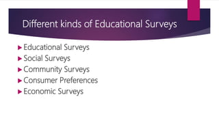Different kinds of Educational Surveys
 Educational Surveys
 Social Surveys
 Community Surveys
 Consumer Preferences
 Economic Surveys
 