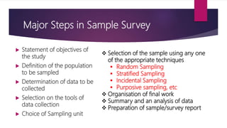 Major Steps in Sample Survey
 Statement of objectives of
the study
 Definition of the population
to be sampled
 Determination of data to be
collected
 Selection on the tools of
data collection
 Choice of Sampling unit
 Selection of the sample using any one
of the appropriate techniques
 Random Sampling
 Stratified Sampling
 Incidental Sampling
 Purposive sampling, etc
 Organisation of final work
 Summary and an analysis of data
 Preparation of sample/survey report
 