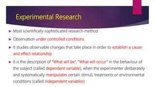 Experimental Research
 Most scientifically sophisticated research method
 Observation under controlled conditions
 It studies observable changes that take place in order to establish a cause
and effect relationship
 It is the description of “What will be”, “What will occur” in the behaviour of
the subject (called dependent variable), when the experimenter deliberately
and systematically manipulates certain stimuli, treatments or environmental
conditions (called independent variables)
 