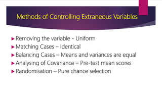 Methods of Controlling Extraneous Variables
 Removing the variable - Uniform
 Matching Cases – Identical
 Balancing Cases – Means and variances are equal
 Analysing of Covariance – Pre-test mean scores
 Randomisation – Pure chance selection
 