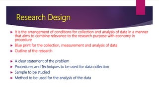 Research Design
 It is the arrangement of conditions for collection and analysis of data in a manner
that aims to combine relevance to the research purpose with economy in
procedure
 Blue print for the collection, measurement and analysis of data
 Outline of the research
 A clear statement of the problem
 Procedures and Techniques to be used for data collection
 Sample to be studied
 Method to be used for the analysis of the data
 